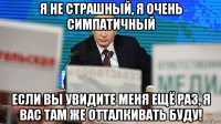 я не страшный, я очень симпатичный если вы увидите меня ещё раз, я вас там же отталкивать буду!