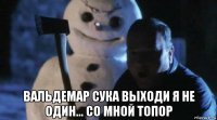 вальдемар сука выходи я не один... со мной топор
