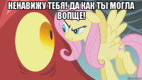 ненавижу тебя! да как ты могла вопще! 