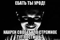 ебать ты урод! нахрен свое ебало стремное тут постишь?