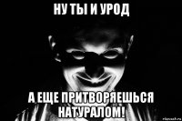ну ты и урод а еще притворяешься натуралом!