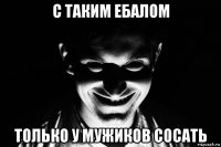 с таким ебалом только у мужиков сосать