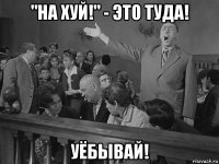 "на хуй!" - это туда! уёбывай!