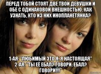 перед тобой стоят две твои девушки и обе с одинаковой внешностью. как узнать, кто из них инопланетянка? 1-ая: "любимый это я. я настоящая" 2-ая: "ты её ебал? говори. ебал? говори!!!"