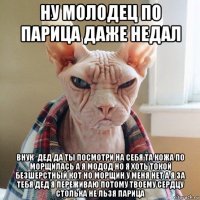 ну молодец по парица даже недал внук* дед да ты посмотри на себя та кожа по морщилась а я модод но я хоть токой безшерстный кот но морщин у меня нет а я за тебя дед я переживаю потому твоему сердцу столька не льзя парица