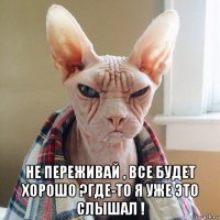  не переживай , все будет хорошо ?где-то я уже это слышал !