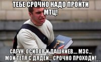 тебе срочно надо пройти мтц! сагун, осипов и дашкиев.... мзс... мои тетя с дядей... срочно проходи!
