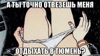 а ты точно отвезешь меня отдыхать в тюмень?