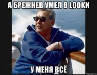 а брежнев умел в lookи у меня всё