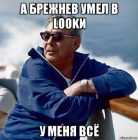 а брежнев умел в lookи у меня всё
