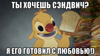 ты хочешь сэндвич? я его готовил с любовью!)