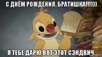 с днём рождения, братишка!!!))) я тебе дарю вот этот сэндвич.
