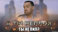  ты не пил?