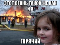 этот огонь такой же как и я горячий