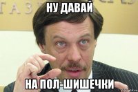 ну давай на пол-шишечки