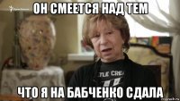 он смеется над тем что я на бабченко сдала
