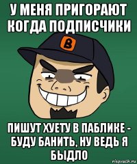 у меня пригорают когда подписчики пишут хуету в паблике - буду банить, ну ведь я быдло