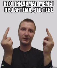 кто придумал мемы про артёма, это тебе 