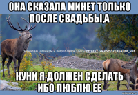 она сказала минет только после свадьбы,а куни я должен сделать ибо люблю ее