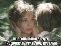 не беспакойся я буду продолжать срать под кустами