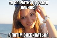 ти спочатку готувати навчися а потім виебиваться