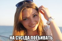  на сусіда поёбивать