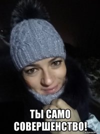  ты само совершенство!