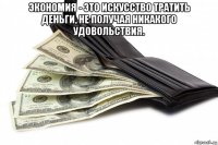 экономия - это искусство тратить деньги, не получая никакого удовольствия. 