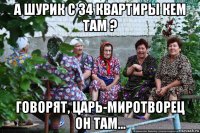 а шурик с 34 квартиры кем там ? говорят, царь-миротворец он там...