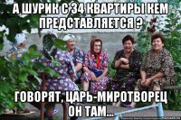 а шурик с 34 квартиры кем представляется ? говорят, царь-миротворец он там...