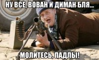 ну все, вован и диман бля... молитесь, падлы!