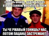 слышь башка, давай ботану отработанную мобиллу вернем ты че ржавый гонишь? нас потом пацаны застремают