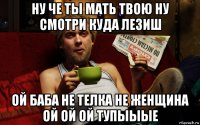 ну че ты мать твою ну смотри куда лезиш ой баба не телка не женщина ой ой ой тупыыые