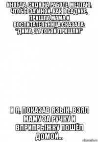 иногда, сидя на работе, мечтаю, чтобы за мной, как в садике, пришла мама и воспитательница сказала: "дима, за тобой пришли!" и я, показав язык, взял маму за ручку и вприпрыжку пошёл домой...