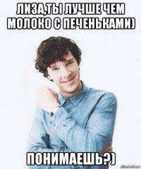 лиза,ты лучше чем молоко с печеньками) понимаешь?)