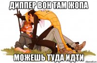 диппер вон там жопа можешь туда идти