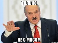 только не с мясом