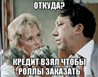 откуда? кредит взял чтобы роллы заказать