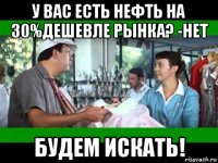 у вас есть нефть на 30%дешевле рынка? -нет будем искать!
