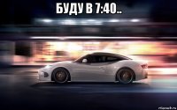 буду в 7:40.. 
