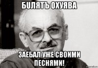 бuлятъ охуява заебал уже своими песнями!