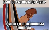 был бы у меня такой роутер я, может, и не женился бы никогда