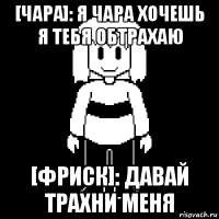 [чара]: я чара хочешь я тебя обтрахаю [фриск]: давай трахни меня