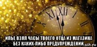  илье взял часы твоего отца из магазина без каких-либо предупреждений.