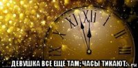  девушка все еще там; часы тикают.
