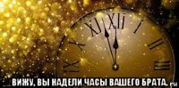  вижу, вы надели часы вашего брата.