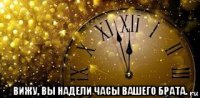  вижу, вы надели часы вашего брата.