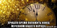  пришло время положить конец мучениям нашего народа.
