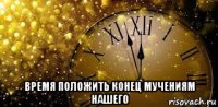  время положить конец мучениям нашего