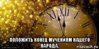  положить конец мучениям нашего народа.